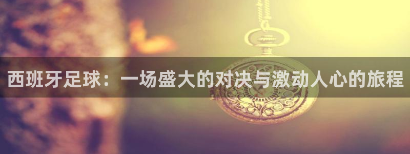 西班牙足球：一场盛大的对决与激动人心的旅程